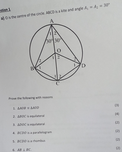 stion 1
a) O is the centre of the circle. ABCD is a kite and angle A_1=A_2=30°
Prove the following with reasons
1. △ AOBequiv △ AOD (3)
2. △ BOC is equilateral
(4)
3. △ DOC is equilateral (2)
4. BCDO is a parallelogram (2)
5. BCDO is a rhombus (2)
6. AB⊥ BC.
(2)