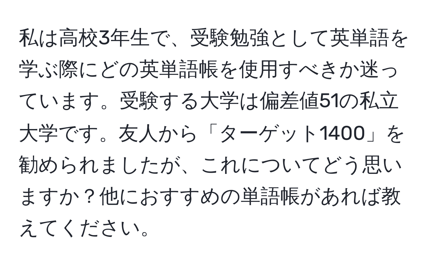 私は高校3年生で、受験勉強として英単語を学ぶ際にどの英単語帳を使用すべきか迷っています。受験する大学は偏差値51の私立大学です。友人から「ターゲット1400」を勧められましたが、これについてどう思いますか？他におすすめの単語帳があれば教えてください。