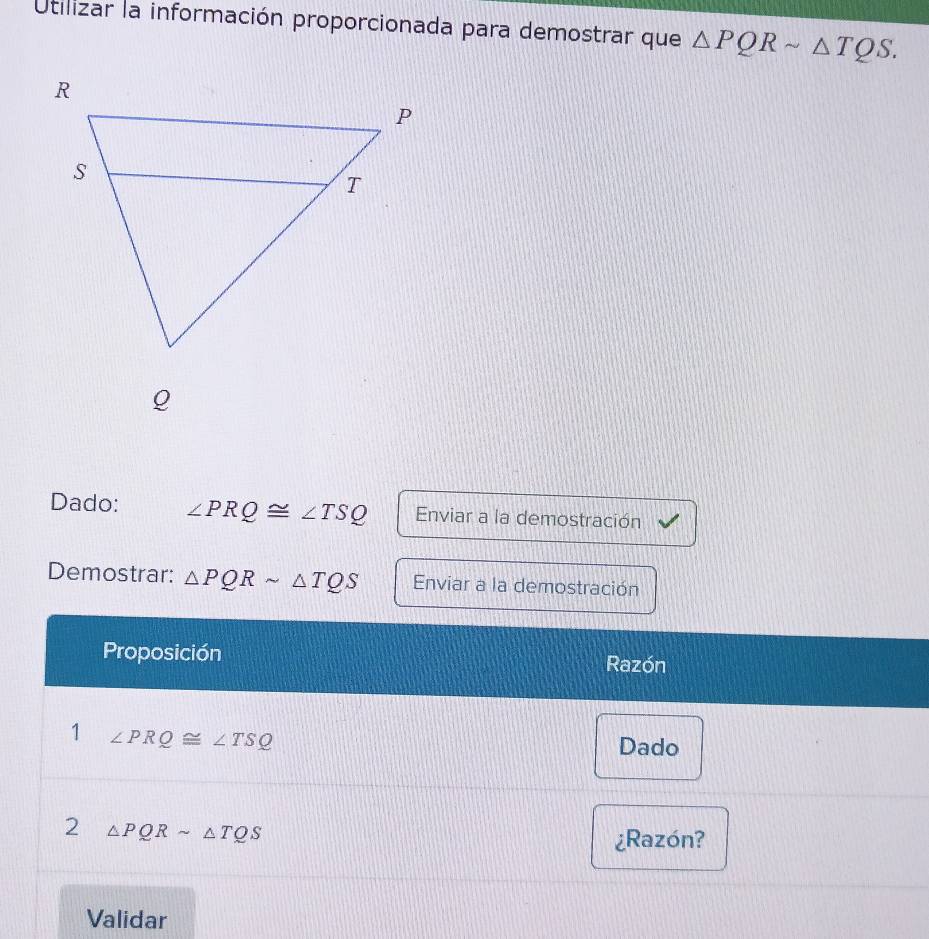 Utilizar la información proporcionada para demostrar que △ PQRsim △ TQS. 
Dado: ∠ PRQ≌ ∠ TSQ Enviar a la demostración 
Demostrar: △ PQRsim △ TQS Enviar a la demostración 
Proposición Razón 
1 ∠ PRQ≌ ∠ TSQ
Dado 
2 △ PQRsim △ TQS
¿Razón? 
Validar