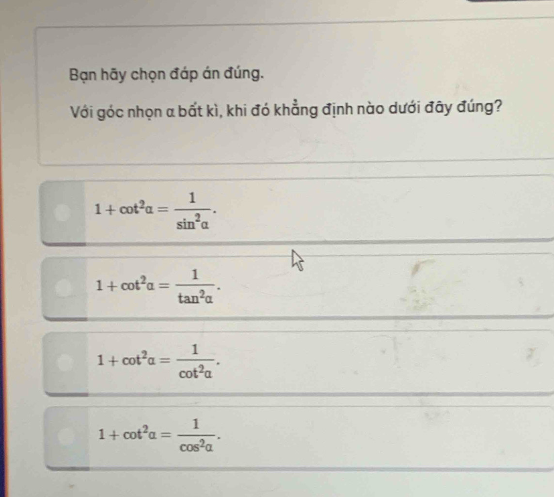 Bạn hãy chọn đáp án đúng.
Với góc nhọn a bất kì, khi đó khẳng định nào dưới đây đúng?
1+cot^2alpha = 1/sin^2alpha  .
1+cot^2alpha = 1/tan^2alpha  .
1+cot^2alpha = 1/cot^2alpha  .
1+cot^2alpha = 1/cos^2alpha  .