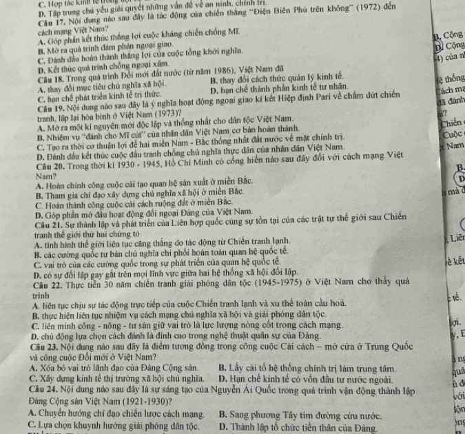 C. Hợp tác kinh tế trong họ
D. Tập trung chủ yếu giải quyết những vấn đề về an ninh, chính trị.
Câu 17. Nội dung nào sau đây là tác động của chiến thắng “Điện Biên Phủ trên không” (1972) đến
cách mạng Việt Nam?
A. Góp phần kết thúc thắng lợi cuộc kháng chiến chống Mĩ.
B. Mở ra quả trình đảm phản ngoại giao.
C. Đánh đầu hoàn thành thắng lợi của cuộc tổng khởi nghĩa. B Cộng
4) của n
D. Kết thúc quá trình chống ngoại xâm. D Cộng
Câu 18. Trong quá trình Đổi mới đất nước (từ năm 1986), Việt Nam đã
A. thay đổi mục tiêu chủ nghĩa xã hội. B. thay đổi cách thức quản lý kinh tế.
lệ thống
C. hạn chế phát triển kinh tế tri thức. D. hạn chế thành phần kinh tế tư nhân.
Câu 19. Nội dung nào sau đây là ý nghĩa hoạt động ngoại giao kí kết Hiệp định Pari về chẩm dứt chiến Cách ma
đã đánh
tranh, lập lại hòa binh ở Việt Nam (1973)?
“?
A. Mở ra một kí nguyên mới độc lập và thống nhất cho dân tộc Việt Nam.
Chiến
B. Nhiệm vụ ''đánh cho Mĩ cút' của nhân dân Việt Nam cơ bản hoàn thành.
C. Tạo ra thời cơ thuận lợi để hai miền Nam - Bắc thống nhất đất nước về mặt chính trị.
D. Đánh đầu kết thúc cuộc đầu tranh chống chủ nghĩa thực dân của nhân dân Việt Nam. Cuộc
Câu 20. Trong thời kì 1930 - 1945, Hồ Chí Minh có cổng hiến nào sau đây đổi với cách mạng Việt  Nam
B.
Narn?
A. Hoàn chính công cuộc cải tạo quan hệ sản xuất ở miền Bắc.
D
B. Tham gia chỉ đạo xây dựng chủ nghĩa xã hội ở miền Bắc.
h mà c
C. Hoàn thành công cuộc cải cách ruộng đất ở miền Bắc.
D. Góp phần mở đầu hoạt động đối ngoại Đảng của Việt Nam.
Câu 21. Sự thành lập và phát triển của Liên hợp quốc cùng sự tồn tại của các trật tự thế giới sau Chiến
tranh thế giới thứ hai chứng tỏ
A. tỉnh hình thế giới liên tục căng thẳng do tác động từ Chiến tranh lạnh.
), Liêr
B. các cường quốc tư bản chủ nghĩa chỉ phối hoàn toàn quan hệ quốc tế,
C. vai trò của các cường quốc trong sự phát triển của quản hệ quốc tế.
ề kết
D. có sự đối lập gay gắt trên mọi lĩnh vực giữa hai hệ thống xã hội đối lập.
Câu 22. Thực tiền 30 năm chiến tranh giải phóng dân tộc (1945-1975) ở Việt Nam cho thầy quá
trinh
A. liên tục chịu sự tác động trực tiếp của cuộc Chiến tranh lạnh và xu thế toàn cầu hoá. c tê.
B. thực hiện liên tục nhiệm vụ cách mạng chủ nghĩa xã hội và giải phóng dân tộc. ợi.
C. liên minh công - nông - tư sản giữ vai trò là lực lượng nòng cốt trong cách mạng.
D. chủ động lựa chọn cách đánh là đỉnh cao trong nghệ thuật quân sự của Đảng. y, E
Câu 23, Nội dung nào sau đây là điểm tương đồng trong công cuộc Cải cách - mở cửa ở Trung Quốc
và công cuộc Đổi mới ở Việt Nam? ā ng
A. Xóa bộ vai trò lãnh đạo của Đảng Cộng sản. B. Lấy cải tổ hệ thống chính trị làm trung tâm. quâ
C. Xây dựng kinh tế thị trường xã hội chủ nghĩa. D. Hạn chế kinh tế có vốn đầu tư nước ngoài. ù d
Câu 24. Nội dung nào sau đây là sự sáng tạo của Nguyễn Ái Quốc trong quá trình vận động thành lập với
Đảng Cộng sản Việt Nam (1921-1930)?
A. Chuyển hướng chỉ đạo chiến lược cách mạng.  B. Sang phương Tây tìm đường cứu nước. lộn )ng
C. Lựa chọn khuynh hướng giải phóng dân tộc. D. Thành lập tổ chức tiền thân của Đãng.