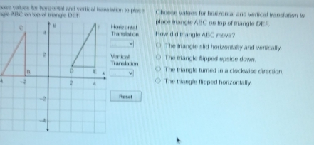 pose values for honzonial and vertical translation to place Choose vatues for horizontal and verfical franstation to
ngle ABC on top of triangle DEF.place triangle ABC on top of triangle DEF.
rizontal nsilation How did triangle ABC move?
The triangle slid horizontally and verically.
tical
nslation The triangle flipped upside down.
The triangle turned in a clockwise direction.
The triangle flipped horizontally.
Roset