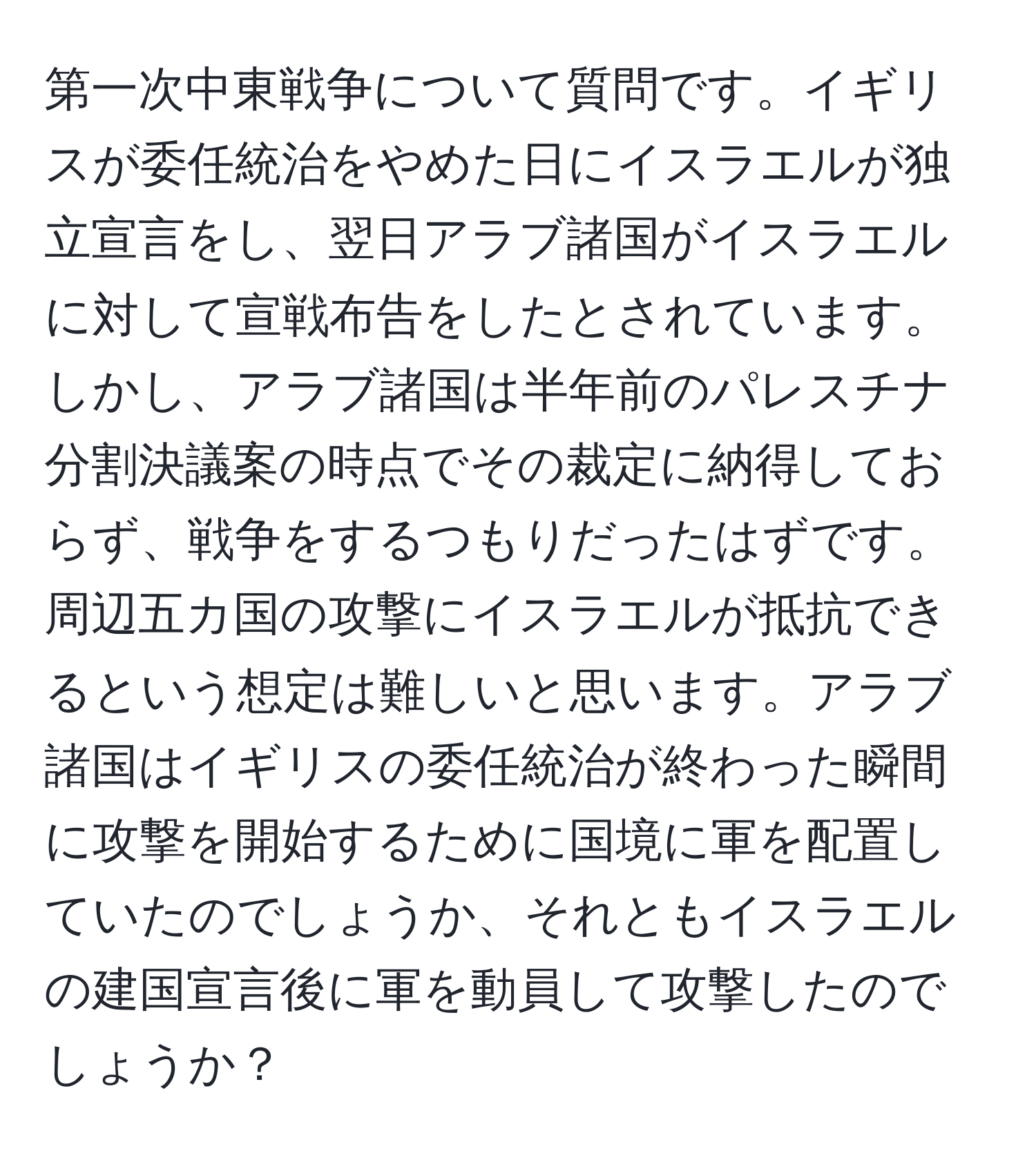 第一次中東戦争について質問です。イギリスが委任統治をやめた日にイスラエルが独立宣言をし、翌日アラブ諸国がイスラエルに対して宣戦布告をしたとされています。しかし、アラブ諸国は半年前のパレスチナ分割決議案の時点でその裁定に納得しておらず、戦争をするつもりだったはずです。周辺五カ国の攻撃にイスラエルが抵抗できるという想定は難しいと思います。アラブ諸国はイギリスの委任統治が終わった瞬間に攻撃を開始するために国境に軍を配置していたのでしょうか、それともイスラエルの建国宣言後に軍を動員して攻撃したのでしょうか？