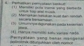 Perhatikan pernyataan berikut!
(1) Memiliki pola irama yang berbeda
untuk tiap alat musik.
(2) Memaikan ketukan kuat dan rendah
secara bersamaan.
(3) Umumnya digunakan pada kesenian
jawa.
(4) Hanya memiliki satu variasi nada.
Pernyataan yang benar mengena
polirotmik ditunjukkan oleh nomor ..