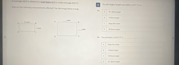 A rectangle ABCD is dilated by a scale factor of 5 to create rectangle ABCD The side lengths (liength and width) of ABFCD ' ore_
How are the following measurements affected? Use the imoge below to help. a A. 25 times larger
5 times lanpor

Stays the same
c
10 tlimes large
(b) The perimeter of A'B'C'D' is_
A Stays the same
5 times larger
c 10 times larger
D 5 times l rg