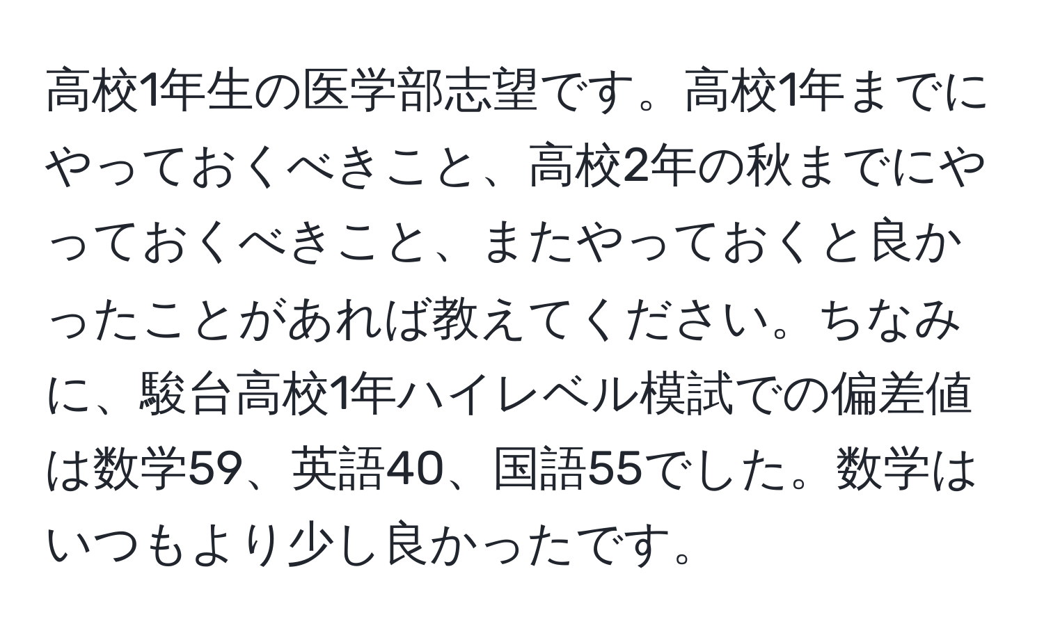 高校1年生の医学部志望です。高校1年までにやっておくべきこと、高校2年の秋までにやっておくべきこと、またやっておくと良かったことがあれば教えてください。ちなみに、駿台高校1年ハイレベル模試での偏差値は数学59、英語40、国語55でした。数学はいつもより少し良かったです。