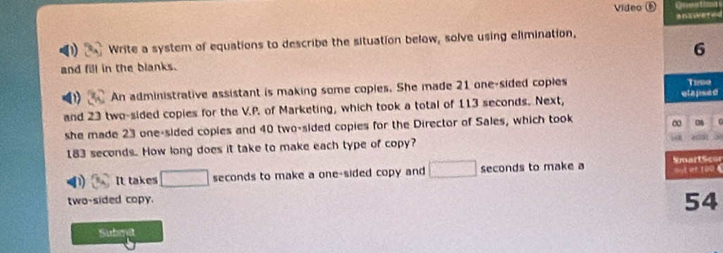 Video ⑥ Questic 
a n adet ed 
Write a system of equations to describe the situation below, solve using elimination, 
6 
and fill in the blanks. 
An administrative assistant is making some coples. She made 21 one-sided coples 
Tumn 
etapsed 
and 23 two-sided copies for the V.P. of Marketing, which took a total of 113 seconds. Next, 
she made 23 one-sided copies and 40 two-sided copies for the Director of Sales, which took 
0
183 seconds. How long does it take to make each type of copy? 
SmartScor 
It takes □ seconds to make a one-sided copy and □ seconds to make a out et too 
two-sided copy.
54
Submit