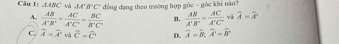 △ ABC và △ A'B'C' đồng dạng theo trường hợp góc =_  - góc khi nào?
A.  AB/A'B' = AC/A'C' = BC/B'C'   AB/A'B' = AC/A'C'  và widehat A=widehat A'
B.
C. widehat A=widehat A' và widehat C=widehat C' D. widehat A=widehat B; widehat A'=widehat B'