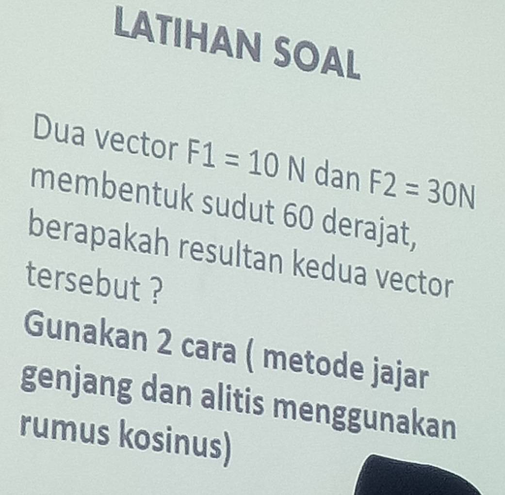 LATIHAN SOAL 
Dua vector F1=10N dan F2=30N
membentuk sudut 60 derajat, 
berapakah resultan kedua vector 
tersebut ? 
Gunakan 2 cara ( metode jajar 
genjang dan alitis menggunakan 
rumus kosinus)