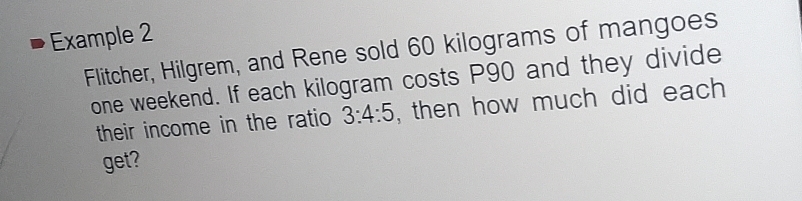 Example 2 
Flitcher, Hilgrem, and Rene sold 60 kilograms of mangoes 
one weekend. If each kilogram costs P90 and they divide 
their income in the ratio 3:4:5 , then how much did each 
get?