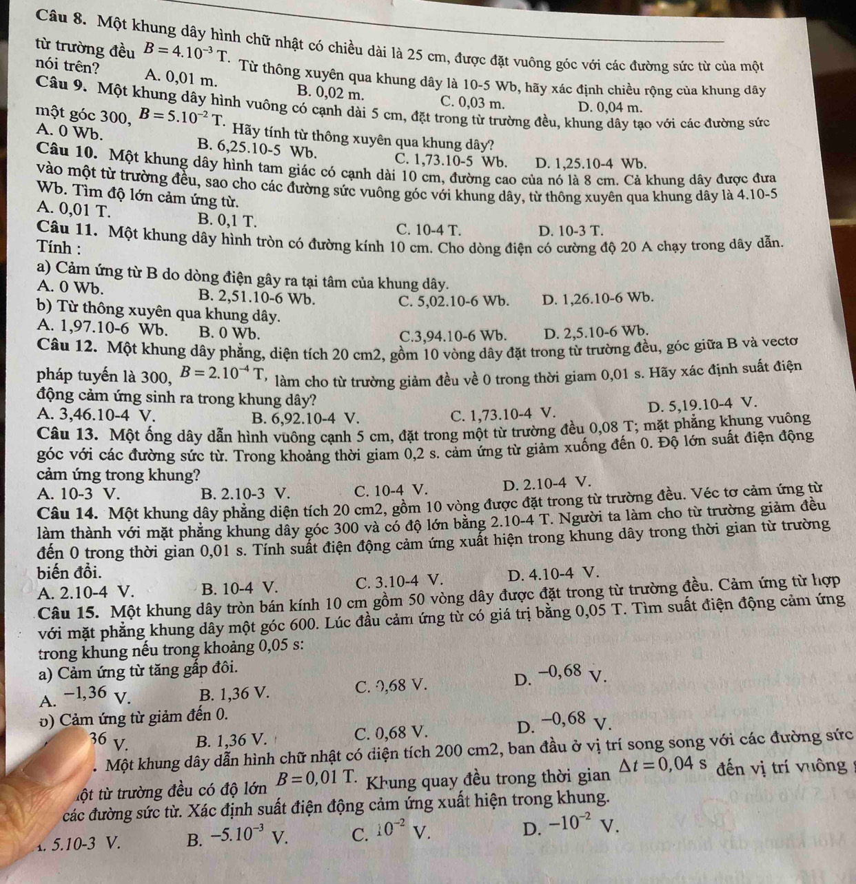 B=4.10^(-3)T
từ trường đều Câu 8. Một khung dây hình chữ nhật có chiều dài là 25 cm, được đặt vuông góc với các đường sức từ của một
nói trên? A. 0,01 m. B. 0,02 m.
Từ thông xuyên qua khung dây là 10-5 Wb, hãy xác định chiều rộng của khung dây
C. 0,03 m. D. 0,04 m.
Câu 9. Một khung dây hình vuông có cạnh dài 5 cm, đặt trong từ trường đều, khung dây tạo với các đường sức
một góc 300, B=5.10^(-2)T * Hãy tính từ thông xuyên qua khung dây?
A. 0 Wb. B. 6,25.10-5 Wb.
C. 1,73.10-5 Wb. D. 1,25.10-4 Wb.
Câu 10. Một khung dây hình tam giác có cạnh dài 10 cm, đường cao của nó là 8 cm. Cả khung dây được đưa
vào một từ trường đều, sao cho các đường sức vuông góc với khung dây, từ thông xuyên qua khung dây là 4.10-5
Wb. Tìm độ lớn cảm ứng từ.
A. 0,01 T. B. 0,1 T.
C. 10-4 T. D. 10-3 T.
Câu 11. Một khung dây hình tròn có đường kính 10 cm. Cho dòng điện có cường độ 20 A chạy trong dây dẫn
Tính :
a) Cảm ứng từ B do dòng điện gây ra tại tâm của khung dây.
A. 0 Wb. B. 2,51.10-6 Wb.
C. 5,02.10-6 Wb. D. 1,26.10-6 Wb.
b) Từ thông xuyên qua khung dây.
A. 1,97.10-6 Wb. B. 0 Wb. D. 2,5.10-6 Wb.
C.3,94.10-6 Wb.
Câu 12. Một khung dây phẳng, diện tích 20 cm2, gồm 10 vòng dây đặt trong từ trường đều, góc giữa B và vecto
pháp tuyến là 300, B=2.10^(-4)T làm cho từ trường giảm đều về 0 trong thời giam 0,01 s. Hãy xác định suất điện
động cảm ứng sinh ra trong khung dây?
D. 5,19.10-4 V.
A. 3,46.10-4 V. B. 6,92.10-4 V. C. 1,73.10-4 V.
Câu 13. Một ống dây dẫn hình vuông cạnh 5 cm, đặt trong một từ trường đều 0,08 T; mặt phẳng khung vuông
góc với các đường sức từ. Trong khoảng thời giam 0,2 s. cảm ứng từ giảm xuống đến 0. Độ lớn suất điện động
cảm ứng trong khung?
A. 10-3 V. B. 2.10-3 V. C. 10-4 V. D. 2.10-4 V.
Câu 14. Một khung dây phẳng diện tích 20 cm2, gồm 10 vòng được đặt trong từ trường đều. Véc tơ cảm ứng từ
làm thành với mặt phẳng khung dây góc 300 và có độ lớn bằng 2.10-4 T. Người ta làm cho từ trường giảm đều
đến 0 trong thời gian 0,01 s. Tính suất điện động cảm ứng xuất hiện trong khung dây trong thời gian từ trường
biến đồi. D. 4.10-4 V.
A. 2.10-4 V. B. 10-4 V. C. 3.10-4 V.
Câu 15. Một khung dây tròn bán kính 10 cm gồm 50 vòng dây được đặt trong từ trường đều. Cảm ứng từ hợp
với mặt phẳng khung dây một góc 600. Lúc đầu cảm ứng từ có giá trị bằng 0,05 T. Tìm suất điện động cảm ứng
trong khung nếu trong khoảng 0,05 s:
a) Cảm ứng từ tăng gấp đôi.
A. −1,36 v. B. 1,36 V. C. 0,68 V. D. −0,68 v.
v) Cảm ứng từ giảm đến 0.
36 V. B. 1,36 V. C. 0,68 V. D. −0,68 V.
. Một khung dây dẫn hình chữ nhật có điện tích 200 cm2, ban đầu ở vị trí song song với các đường sức
tột từ trường đều có độ lớn B=0,01T. Khung quay đều trong thời gian △ t=0,04s đến vị trí vuông
các đường sức từ. Xác định suất điện động cảm ứng xuất hiện trong khung.
D.
1. 5.10-3 V. B. -5.10^(-3)V. C. 10^(-2)V. -10^(-2)V.