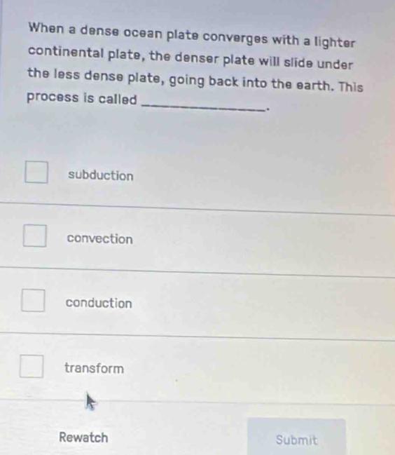 When a dense ocean plate converges with a lighter
continental plate, the denser plate will slide under
the less dense plate, going back into the earth. This
_
process is called
.
subduction
convection
conduction
transform
Rewatch Submit