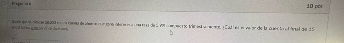 Pregunta 6 10 pts 
Supón que se colocan $8,000 en una cuenta de ahorros que gana intereses a una tasa de 5.9% compuesto trimestralmente. ¿Cuál es el valor de la cuenta al final de 15
años? (utiliza ol menos cinco decimales)