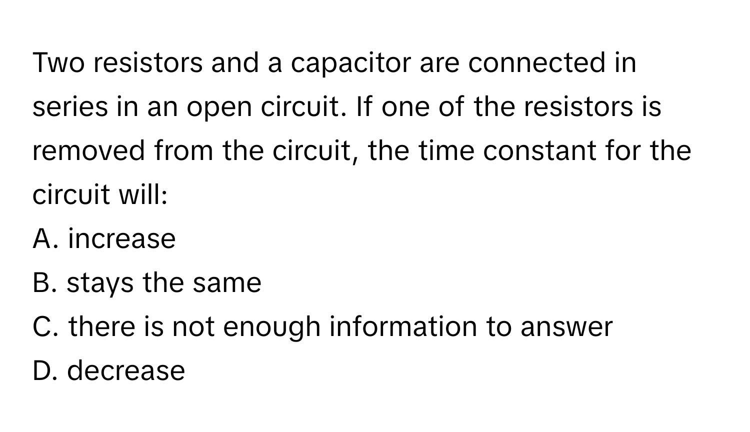 Two resistors and a capacitor are connected in series in an open circuit. If one of the resistors is removed from the circuit, the time constant for the circuit will:

A. increase
B. stays the same
C. there is not enough information to answer
D. decrease