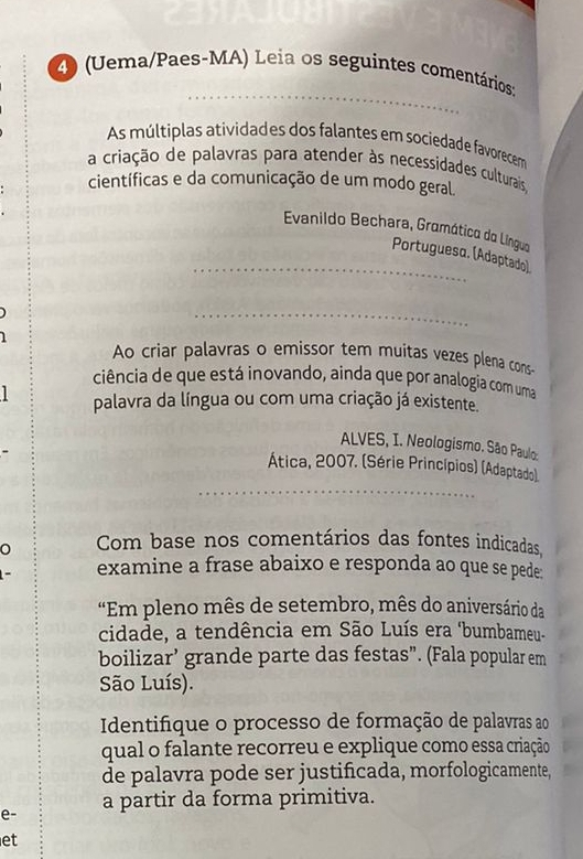 (Uema/Paes-MA) Leia os seguintes comentários: 
As múltiplas atividades dos falantes em sociedade favorecem 
a criação de palavras para atender às necessidades culturais 
científicas e da comunicação de um modo geral. 
Evanildo Bechara, Gramática da Lingua 
Portuguesα. (Adaptado) 
Ao criar palavras o emissor tem muitas vezes plena cons- 
ciência de que está inovando, ainda que por analogia com uma 
palavra da língua ou com uma criação já existente. 
ALVES, I. Neologismo. São Paulo: 
Ática, 2007. (Série Princípios) (Adaptado) 
Com base nos comentários das fontes indicadas, 
examine a frase abaixo e responda ao que se pede: 
"Em pleno mês de setembro, mês do aniversário da 
cidade, a tendência em São Luís era 'bumbameu- 
boilizar’ grande parte das festas”. (Fala popular em 
São Luís). 
Identifique o processo de formação de palavras ao 
qual o falante recorreu e explique como essa criação 
de palavra pode ser justificada, morfologicamente, 
e- a partir da forma primitiva. 
et