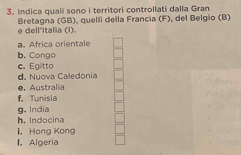 Indica quali sono i territori controllati dalla Gran
Bretagna (GB), quelli della Francia (F), del Belgio (B)
e dell'Italia (l).
a. Africa orientale
b. Congo
c. Egitto
d. Nuova Caledonia
e. Australia
f. Tunisia
g. India
h. Indocina
i. Hong Kong
I. Algeria