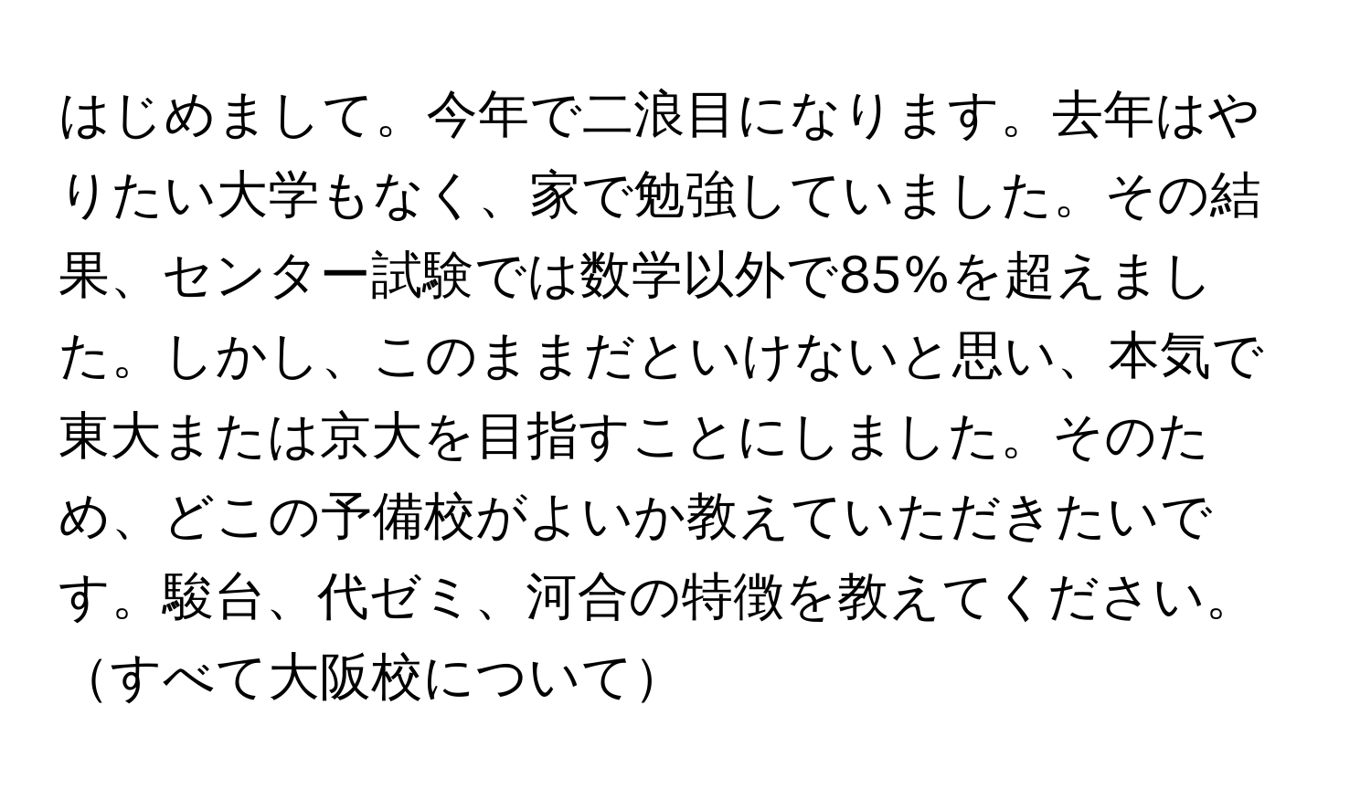 はじめまして。今年で二浪目になります。去年はやりたい大学もなく、家で勉強していました。その結果、センター試験では数学以外で85%を超えました。しかし、このままだといけないと思い、本気で東大または京大を目指すことにしました。そのため、どこの予備校がよいか教えていただきたいです。駿台、代ゼミ、河合の特徴を教えてください。すべて大阪校について