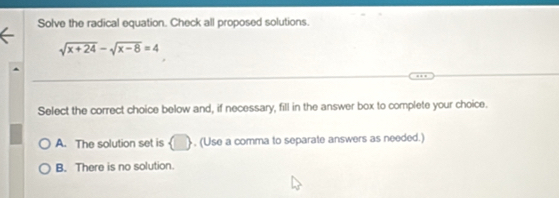 Solve the radical equation. Check all proposed solutions.
sqrt(x+24)-sqrt(x-8)=4
Select the correct choice below and, if necessary, fill in the answer box to complete your choice.
A. The solution set is  □  , (Use a comma to separate answers as needed.)
B. There is no solution.