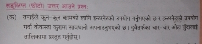 सडक्षिप्त (छोटो) उत्तर आउने प्रशन: 
(क) तपाईले कुन-कुन कामको लागि इन्टरनेटको उपयोग गर्नुभएको छर इन्टरनेटको उपयोग 
गर्दा केकस्ता कुरामा सावधानी अपनाउनुभएको छ। दुरवैतरफका चार-चार ओट बुँदालाई 
तालिकामा प्रस्तुत गर्नुहोस्।