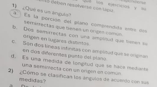 esponderse
que los ejercicios y su
Ilo deben resolverse con lápiz.
1) ¿Qué es un ángulo?
a Es la porción del plano comprendida entre dos
semirrectas que tienen un origen común.
b. Dos semirrectas con una amplitud que tienen su
origen en lugares distintos.
c. Son dos líneas infinitas con amplitud que se originan
en dos diferentes punto del plano
d, Es una medida de longitud que se hace mediante
una semirrecta con un origen en común
2) ¿Cómo se clasifican los ángulos de acuerdo con sus
medidas?