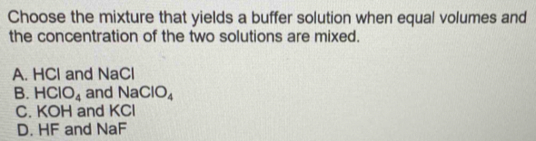 Choose the mixture that yields a buffer solution when equal volumes and
the concentration of the two solutions are mixed.
A. HCl and NaCl
B. HClO_4 an dNaClO_4
C. KOH and KCl
D. HF and NaF