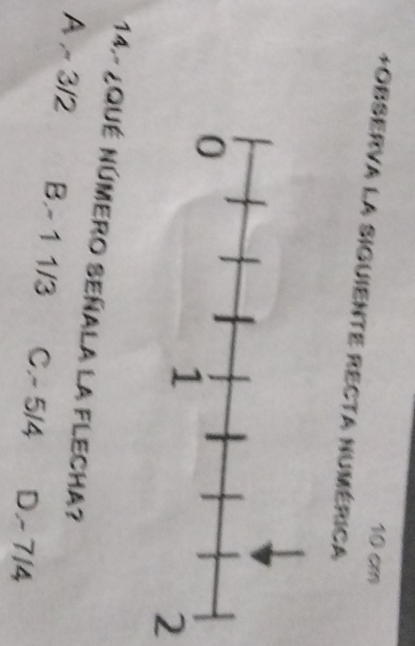 10 cm
+Observa la siguiente Recta numérica
2
14. - ¿Qué Número Señala la FLecha?
A ~ 3/2 B. - 1 1/3 C. - 5/4 D. - 7/4