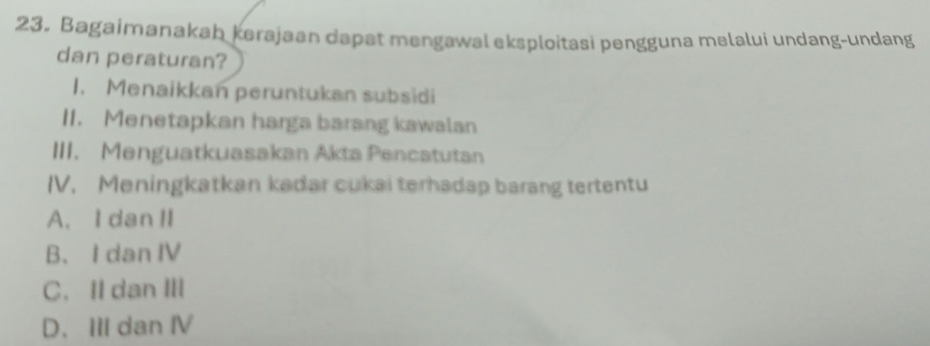 Bagaimanakah kerajaan dapat mengawal eksploitasi pengguna melalui undang-undang
dan peraturan?
1. Menaikkan peruntukan subsidi
II. Menetapkan harga barang kawalan
III. Menguatkuasakan Akta Pencatutan
IV. Meningkatkan kadar cukai terhadap barang tertentu
A. IdanII
B. I dan IV
C. ⅡdanⅢ
D. III dan Ⅳ