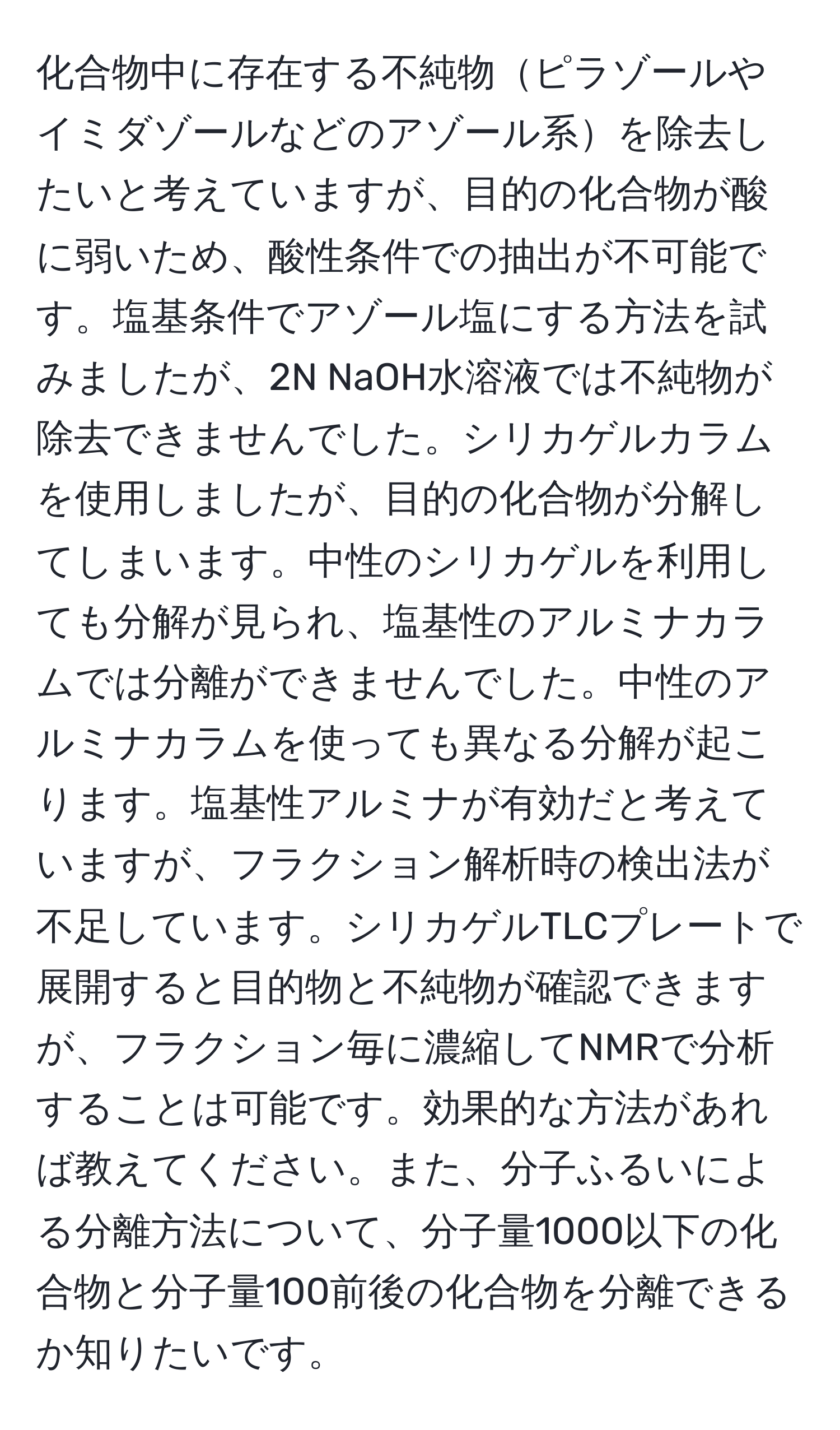 化合物中に存在する不純物ピラゾールやイミダゾールなどのアゾール系を除去したいと考えていますが、目的の化合物が酸に弱いため、酸性条件での抽出が不可能です。塩基条件でアゾール塩にする方法を試みましたが、2N NaOH水溶液では不純物が除去できませんでした。シリカゲルカラムを使用しましたが、目的の化合物が分解してしまいます。中性のシリカゲルを利用しても分解が見られ、塩基性のアルミナカラムでは分離ができませんでした。中性のアルミナカラムを使っても異なる分解が起こります。塩基性アルミナが有効だと考えていますが、フラクション解析時の検出法が不足しています。シリカゲルTLCプレートで展開すると目的物と不純物が確認できますが、フラクション毎に濃縮してNMRで分析することは可能です。効果的な方法があれば教えてください。また、分子ふるいによる分離方法について、分子量1000以下の化合物と分子量100前後の化合物を分離できるか知りたいです。