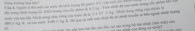 trong trường hợp này? 0°C vào một cộc nhôm đự 
Câu 4. Người ta thả một cục nước đá khổi lượng 80 gamở 
đặt trong nhiệt lượng kế. Khối lượng của cốc nhôm là 0,2 kg. Tính nhiệt độ của nước trong cốc nhôm khi cực 
nước vừa tan hết. Nhiệt nóng chây riêng của nước đá là 3,4· 10^5J/kg :g . Nhiệt dung riêng của nhôm là
880 J/ kg · K và của nước 4180 J/kg.K. Bỏ qua sự mất mát nhiệt độ do nhiệt truyền ra bên ngoài nhiệt lượng 
kể. 
ln nước lớn gắp hơn hai lần của dầu, tại sao trong bộ tản nhiệt (làm mát) của 
â nhiệt của động cơ nhiệt? gǎn nhó