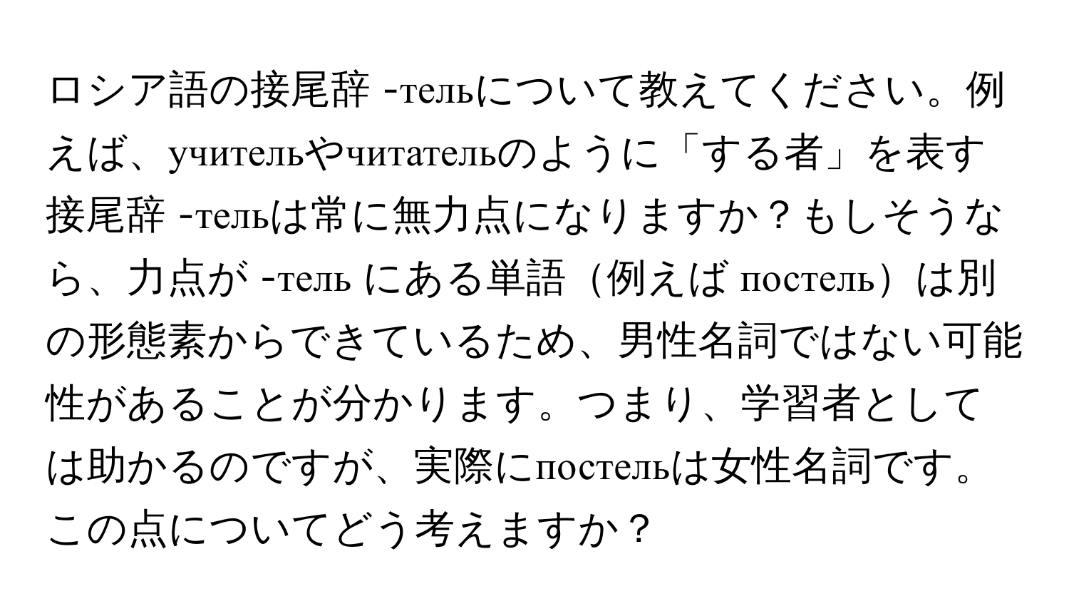 ロシア語の接尾辞 -тельについて教えてください。例えば、учительやчитательのように「する者」を表す接尾辞 -тельは常に無力点になりますか？もしそうなら、力点が -тель にある単語例えば постельは別の形態素からできているため、男性名詞ではない可能性があることが分かります。つまり、学習者としては助かるのですが、実際にпостельは女性名詞です。この点についてどう考えますか？