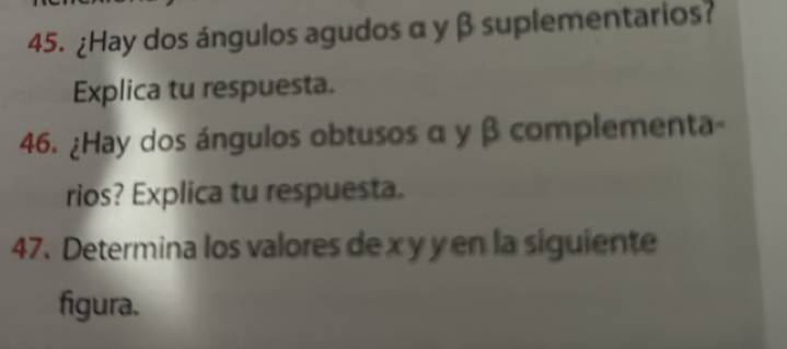 ¿Hay dos ángulos agudos α y β suplementarios? 
Explica tu respuesta. 
46. ¿Hay dos ángulos obtusos α y β complementa- 
rios? Explica tu respuesta. 
47. Determina los valores de x y y en la siguiente 
figura.