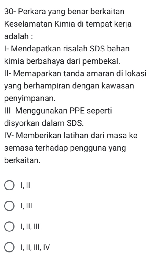 30- Perkara yang benar berkaitan
Keselamatan Kimia di tempat kerja
adalah :
I- Mendapatkan risalah SDS bahan
kimia berbahaya dari pembekal.
II- Memaparkan tanda amaran di lokasi
yang berhampiran dengan kawasan
penyimpanan.
III- Menggunakan PPE seperti
disyorkan dalam SDS.
IV- Memberikan latihan dari masa ke
semasa terhadap pengguna yang
berkaitan.
I, I
I,III
I, II, ⅢI
I, II, III, IV