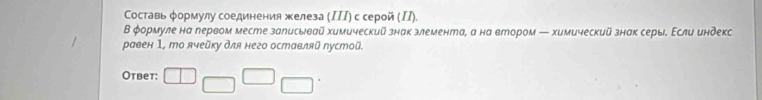 Составь φормулу соединения железа (ΙΙΙ) с серой (ΙI). 
В φормуле на первом месте залисывай химический знак злемента, а на втором — химический знак серы. Εсли индекс 
равен 1, то ячейку для него оставляй пустой. 
Otbet: □ □ □ □^.