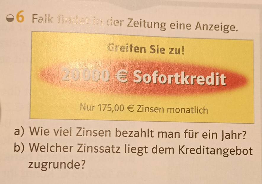 Falk findet in der Zeitung eine Anzeige. 
Greifen Sie zu! 
Sofortkredit 
Nur 175,00 € Zinsen monatlich 
a) Wie viel Zinsen bezahlt man für ein Jahr? 
b) Welcher Zinssatz liegt dem Kreditangebot 
zugrunde?