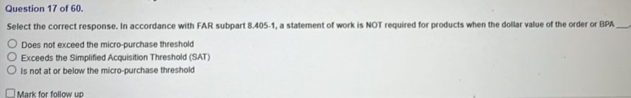 of 60.
Select the correct response. In accordance with FAR subpart 8.405-1, a statement of work is NOT required for products when the dollar value of the order or BPA_
Does not exceed the micro-purchase threshold
Exceeds the Simplified Acquisition Threshold (SAT)
Is not at or below the micro-purchase threshold
Mark for follow up