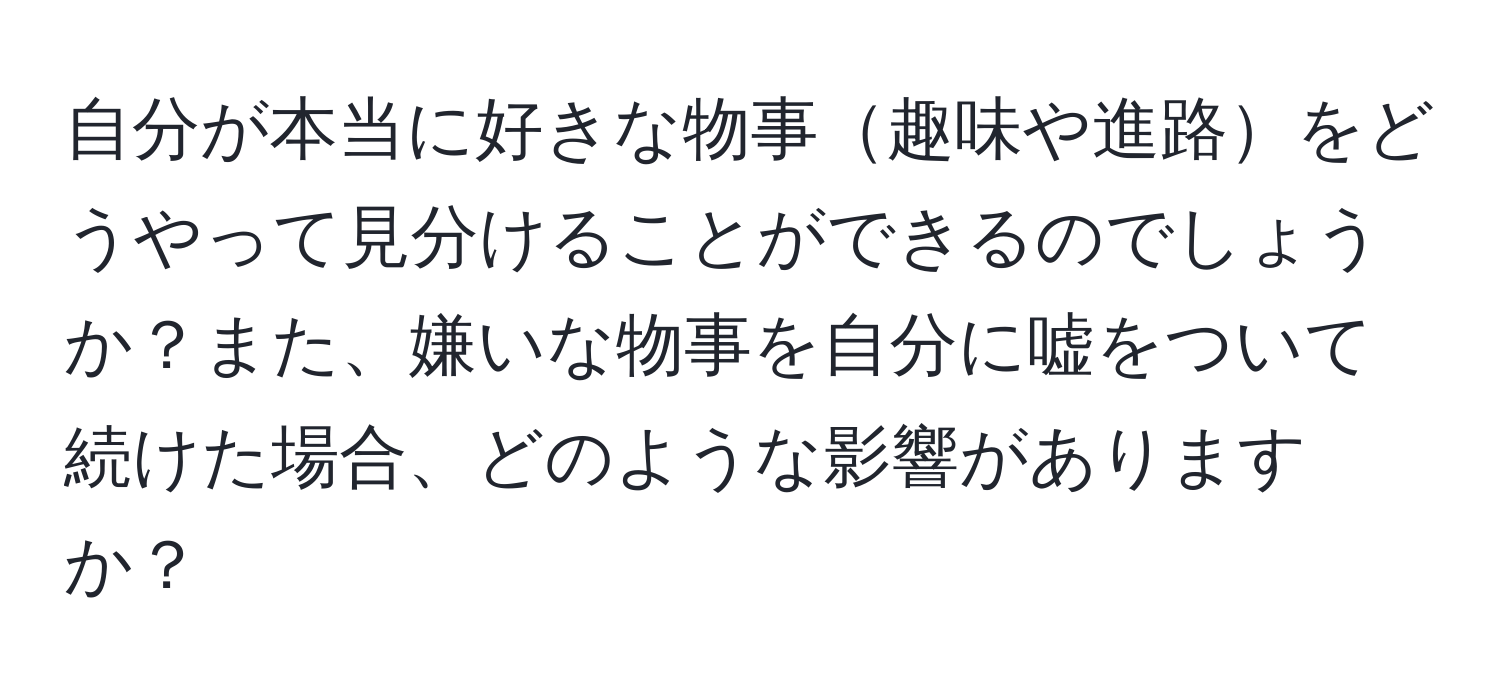 自分が本当に好きな物事趣味や進路をどうやって見分けることができるのでしょうか？また、嫌いな物事を自分に嘘をついて続けた場合、どのような影響がありますか？