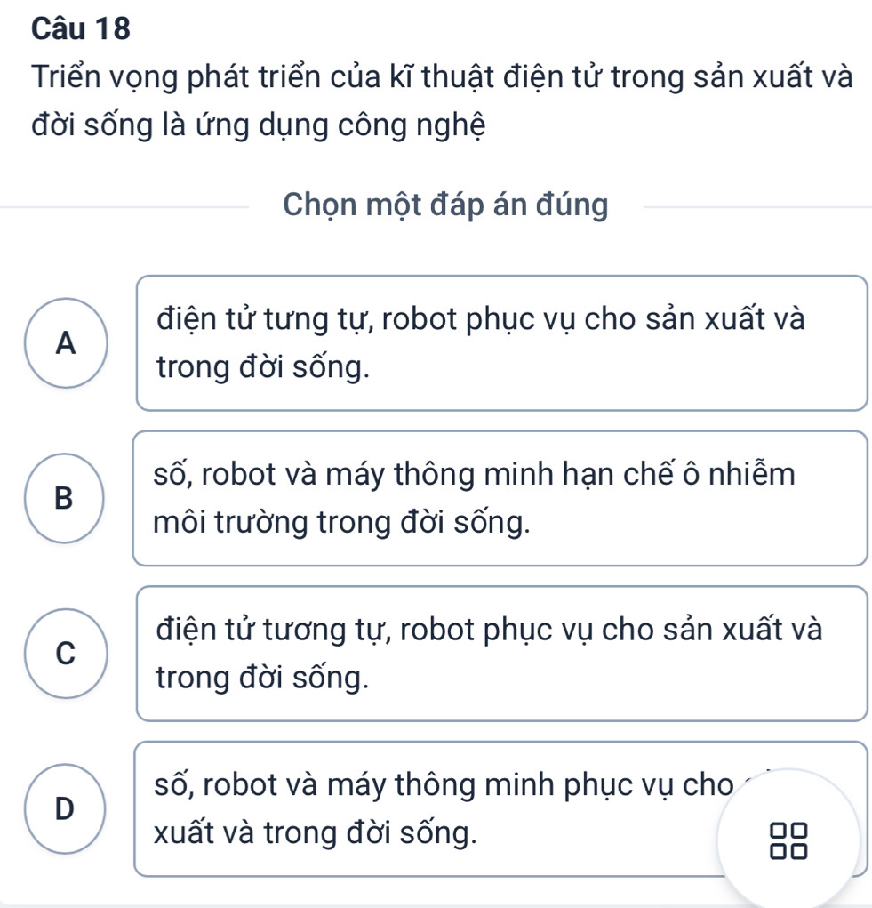 Triển vọng phát triển của kĩ thuật điện tử trong sản xuất và
đời sống là ứng dụng công nghệ
Chọn một đáp án đúng
điện tử tưng tự, robot phục vụ cho sản xuất và
A
trong đời sống.
số, robot và máy thông minh hạn chế ô nhiễm
B
môi trường trong đời sống.
điện tử tương tự, robot phục vụ cho sản xuất và
C
trong đời sống.
số, robot và máy thông minh phục vụ cho
D
xuất và trong đời sống.