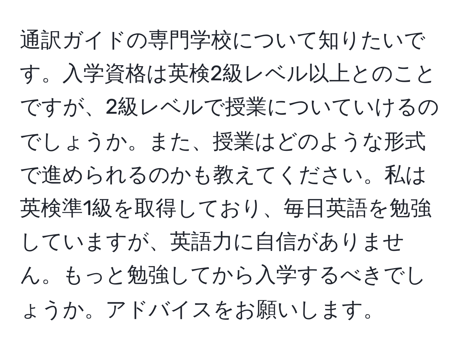 通訳ガイドの専門学校について知りたいです。入学資格は英検2級レベル以上とのことですが、2級レベルで授業についていけるのでしょうか。また、授業はどのような形式で進められるのかも教えてください。私は英検準1級を取得しており、毎日英語を勉強していますが、英語力に自信がありません。もっと勉強してから入学するべきでしょうか。アドバイスをお願いします。