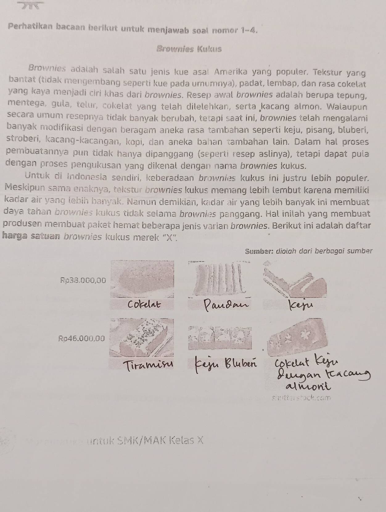 Perhatikan bacaan berikut untuk menjawab soal nomor 1-4.
Brownies Kukus
Brownies adalah salah satu jenis kue asal Amerika yang populer. Tekstur yang
bantat (tidak mengembang seperti kue pada umumnya), padat, lembap, dan rasa cokelat
yang kaya menjadi ciri khas dari brownies. Resep awal brownies adalah berupa tepung,
mentega, gula, telur, cokelat yang telah dilelehkan, serta kacang almon. Walaupun
secara umum resepnya tidak banyak berubah, tetapi saat íni, brownies telah mengalami
banyak modifikasi dengan beragam aneka rasa tambahan seperti keju, pisang, bluberi,
stroberi, kacang-kacangan, kopi, dan aneka bahan tambahan lain. Dalam hal proses
pembuatannya pun tidak hanya dipanggang (seperti resep aslinya), tetapi dapat pula
dengan proses pengukusan yang dikenal dengan nama brownies kukus.
Untuk di Indonesia sendiri, keberadaan brownies kukus ini justru lebih populer.
Meskipun sama enaknya, tekstur brownies kukus memang lebih lembut karena memiliki
kadar air yang lebih banyak. Namun demikian, kadar air yang lebih banyak ini membuat
daya tahan brownies kukus tidak selama brownies panggang. Hal inilah yang membuat
produsen membuat paket hemat beberapa jenis varian brownies. Berikut ini adalah daftar
harga satuan brownies kukus merek 'X'.
Sumber: diolah darì berbagai sumber
Rp38.000,00
Cokelat
Rp46.000,00
hutterstock.cam
ntuk SMK/MAK Kelas X