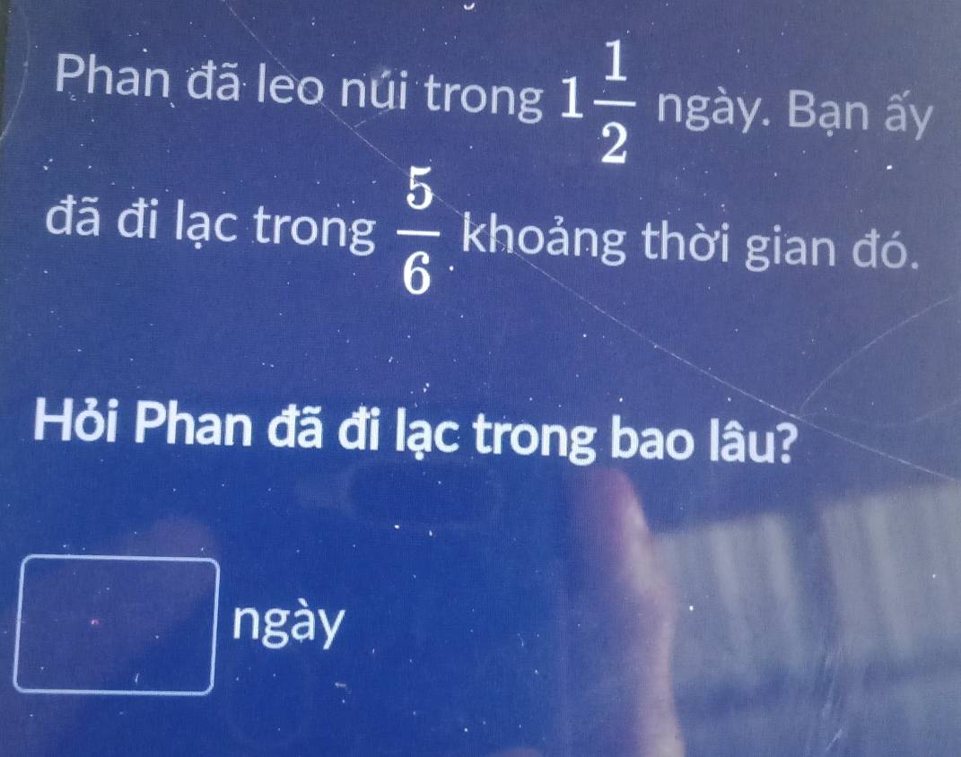 Phan đã leo núi trong 1 1/2  ngày. Bạn ấy 
đã đi lạc trong  5/6  khoảng thời gian đó. 
Hỏi Phan đã đi lạc trong bao lâu? 
ngày