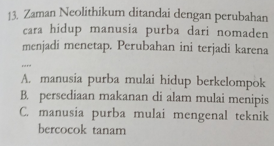 Zaman Neolithikum ditandai dengan perubahan
cara hidup manusia purba dari nomaden
menjadi menetap. Perubahan ini terjadi karena
….
A. manusia purba mulai hidup berkelompok
B. persediaan makanan di alam mulai menipis
C. manusia purba mulai mengenal teknik
bercocok tanam