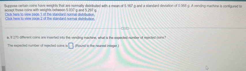 Suppose certain coins have weights that are normally distributed with a mean of 5.167 g and a standard deviation of 0.068 g. A vending machine is configured to 
accept those coins with weights between 5.037 g and 5.297 g. 
Click here to view page 1 of the standard normal distribution, 
Click here to view page 2 of the standard normal distribution. 
a. If 270 different coins are inserted into the vending machine, what is the expected number of rejected coins? 
The expected number of rejected coins is □ (Round to the nearest integer.)