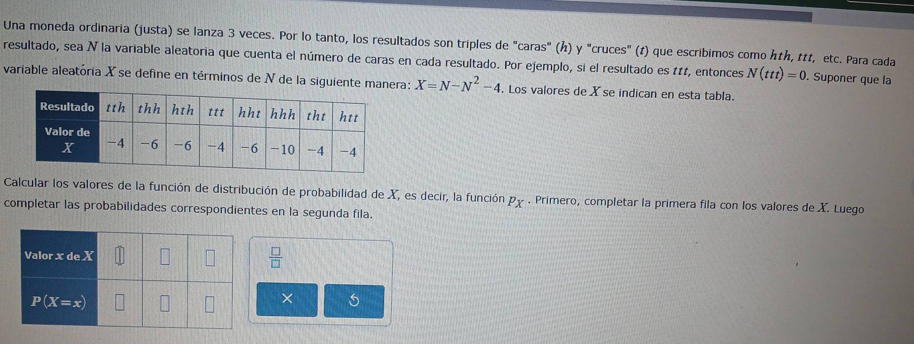 Una moneda ordinaria (justa) se lanza 3 veces. Por lo tanto, los resultados son triples de "caras" (ん) y "cruces" (t) que escribimos como hth, ttt, etc. Para cada
resultado, sea N la variable aleatoria que cuenta el número de caras en cada resultado. Por ejemplo, si el resultado es ttt, entonces N(ttt)=0. Suponer que la
variable aleatória X se define en términos de N de la siguiente manera: X=N-N^2-4. Los valores deX se indican en esta tabla.
Calcular los valores de la función de distribución de probabilidad de X, es decir, la función p y . Primero, completar la primera fila con los valores de X. Luego
completar las probabilidades correspondientes en la segunda fila.
 □ /□  
× 6