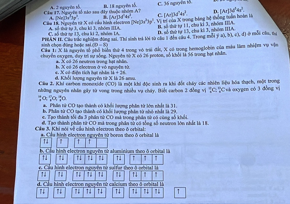 A. 2 nguyên tố, B. 18 nguyên tố. C. 36 nguyên tổ.
Câu 17. Nguyên tố nào sau đây thuộc nhóm A? [Ar]3d^74s^2. D. [Ar]3d^54s^2.
A. [Ne]3s^23p^3. B. [Ar]3d^14s^2. C.
Cầu 18. Nguyễn tử X có cấu hình electron [Ne]3s^23p'. Vị trí của X trong bảng hệ thống tuần hoàn là
A. số thứ tự 3, chu kì 3, nhóm IIIA.
B. số thứ tự 11, chu kì 3, nhóm IIIA.
C. số thứ tự 13, chu kì 2, nhóm IA.
D. số thứ tự 13, chu kì 3, nhóm IIIA.
PHÀN II. Câu trắc nghiệm đúng sai. Thí sinh trả lời từ câu 1 đến câu 4. Trong mỗi ý a), b), c), d) ở mỗi câu, thí
sinh chọn đúng hoặc sai. (D-S)
Câu 1: X là nguyên tố phổ biển thứ 4 trong vỏ trái đất, X có trong hemoglobin của máu làm nhiệm vụ vận
chuyền oxygen, duy trì sự sống. Nguyên từ X có 26 proton, số khối là 56 trong hạt nhân.
a. X có 26 neutron trong hạt nhân.
b. X có 26 electron ở vỏ nguyên tử.
c. X có điện tích hạt nhân la+26.
d. Khối lượng nguyên tử X là 26 amu.
Câu 2. Khí carbon monoxide (CO) là một khí độc sinh ra khi đốt cháy các nhiên liệu hóa thạch, một trong
những nguyên nhân gây tử vong trong nhiều vụ cháy. Biết carbon 2 đồng vị _6^(12)C;_6^(13)C Cvà oxygen có 3 đồng vị
':०; '०; '०.
a. Phân tử CO tạo thành có khối lượng phân tử lớn nhất là 31.
b. Phân tử CO tạo thành có khối lượng phân tử nhỏ nhất là 29.
c. Tạo thành tối đa 3 phân từ CO mà trong phân tử có cùng số khối.
d. Tạo thành phân tử CO mà trong phân tử có tổng số neutron lớn nhất là 18.
Câu 3. Khi nói về cầu hình electron theo ô orbital:
a. Cầu hình electron nguyên tử boron theo ô orbital là
↑↓ ↑ ↑ ↑
b. Cầu hình electron nguyên tử aluminium theo ô orbital là
↑↓ ↑↓ ↑↓ ↑↓ ↑↓ ↑↓ ↑ ↑ ↑
c. Cầu hình electron nguyên tử sulfur theo ô orbital là
↑4 ↑↓ ↑↓ ↑↓ ↑↓ ↑↓ ↑↓ ↑ ↑
d. Cầu hình electron nguyên tử calcium theo ô orbital là
1↓ ↑↓ ↑↓ ↑↓ ↑↓ ↑↓ ↑↓ ↑↓ ↑↓ ↑