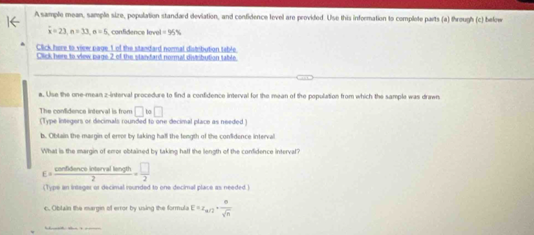 A sample mean, sample size, population standard deviation, and confidence level are provided. Use this information to complete parts (a) through (c) below
x=23, n=33, n=5 confidence level =95%
Click here to view page 1 of the standard normal distribution table. 
Click here to view page 2 of the standard normal distribution table. 
a. Use the one-mean z -interval procedure to find a confidence interval for the mean of the population from which the sample was drawn 
The confidence interval is from □ i □ 
(Type integers or decimals rounded to one decimal place as needed ) 
b. Obtain the margin of error by taking half the fength of the confidence interval 
What is the margin of error obtained by taking half the length of the confidence interval?
E= confldenceintervallength/2 = □ /2 
(Type an intager or decimal rounded to one decimal place as needed.) 
c. Oblain the margin of error by using the formula E=z_a/2+ sigma /sqrt(n) 