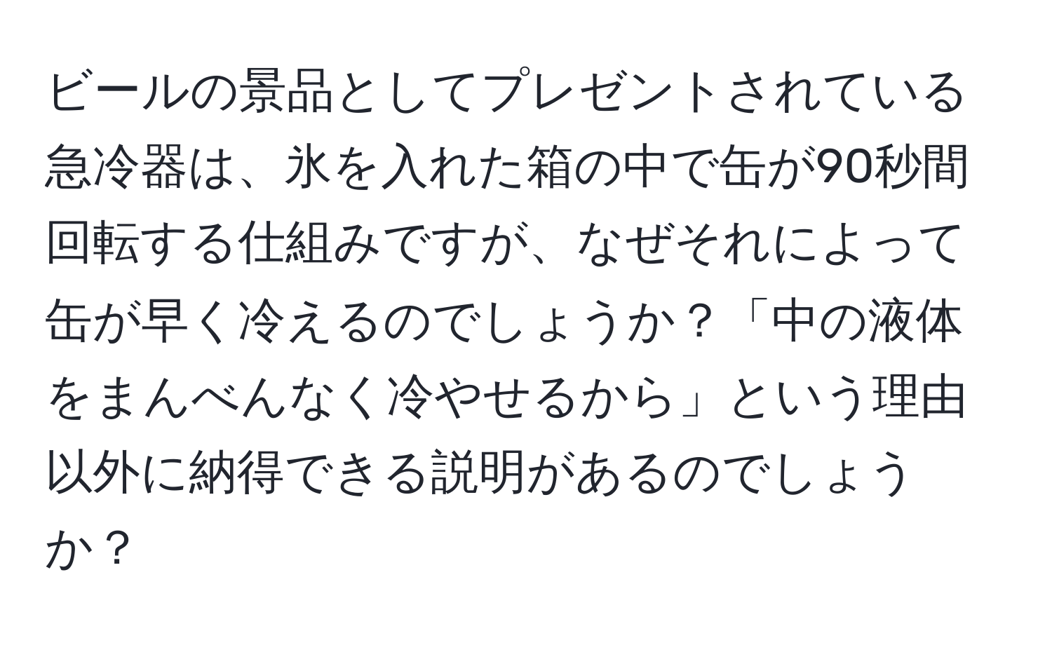 ビールの景品としてプレゼントされている急冷器は、氷を入れた箱の中で缶が90秒間回転する仕組みですが、なぜそれによって缶が早く冷えるのでしょうか？「中の液体をまんべんなく冷やせるから」という理由以外に納得できる説明があるのでしょうか？
