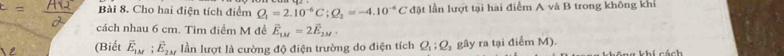 Cho hai điện tích điểm Q_1=2.10^(-6)C; Q_2=-4.10^(-6)C đ ặt lần lượt tại hai điểm A và B trong không khi 
cách nhau 6 cm. Tìm điểm M đề vector E_1M=2vector E_2M, 
(Biết vector E_1M; vector E_2M lần lượt là cường độ điện trường do điện tích Q_1:Q_2 gây ra tại điểm M).