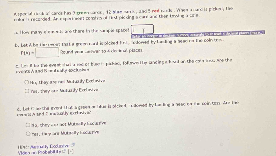 A special deck of cards has 9 green cards , 12 blue cards , and 5 red cards . When a card is picked, the
color is recorded. An experiment consists of first picking a card and then tossing a coin.
a. How many elements are there in the sample space?
Enter an integer or decimal number, accurate to at least 4 decimal places (more..)
b. Let A be the event that a green card is picked first, followed by landing a head on the coin toss.
P(A)=□ Round your answer to 4 decimal places.
c. Let B be the event that a red or blue is picked, followed by landing a head on the coin toss. Are the
events A and B mutually exclusive?
No, they are not Mutually Exclusive
Yes, they are Mutually Exclusive
d. Let C be the event that a green or blue is picked, followed by landing a head on the coin toss. Are the
events A and C mutually exclusive?
No, they are not Mutually Exclusive
Yes, they are Mutually Exclusive
Hint: Mutually Exclusive □^1
Video on Probability C^1[+]