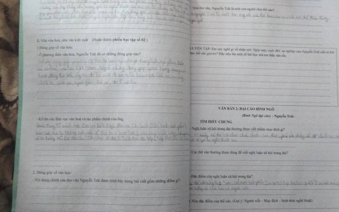 Qua thơ văn, Nguyễn Trãi là một con người như thể nào? 
_ 
_ 
_ 
__ 
_ 
_ 
[I, Nhà văn hoá, nhà văn kiệt xuất (Hoàn thành phiếu học tập số 02:)_ 
1Động gúp về văn hòa: 
LUYEN TAP: Em suy nghĩ gi về nhận xét: Ngày nay, cuộc đời, sự nghiệp của Nguyễn Trời vẫn là bài 
- ( phương diện văn hóa, Nguyễn Trãi đã có những đóng góp nào? 
_ 
học hết sức giả trị? Hãy nêu lên một số bài học mà em thấy sâu sắc 
_ 
_ 
_ 
_ 
_ 
_ 
_ 
_ 
_ 
_ 
_ 
_ 
_ 
_ 
Văn bản 2: đại cảo bình ngô 
(Bình Ngô đại cáo) - Nguyễn Trãi - 
- Kê tên các lĩnh vực văn hoá và tác phẩm chính của ông. tỉM HiềU Chung 
_ 
_ 
+ Nghị luận xã hội trung đại thường được việt nhâm mục đích gi? 
_ 
_ 
_ 
_ 
_ 
Các thể văn thường được dũng để viết nghị luận xã hội trung đạ? 
_ 
_ 
_ 
_ 
2. Đóng gúp về văn học: Đặc điểm của nghị luận xã hội trung đại? 
_ 
- Nội dụng chính của thơ văn Nguyễn Trải được trình bày trong bài viết gồm những điểm gi? 
_ 
_ 
_ 
_ 
_ 1.Nếu đặc điểm của thể cáo. (Gợi ý: Người viết - Mục đích - hình thức nghệ thuật) 
_ 
_