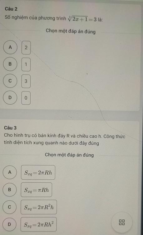 Số nghiệm của phương trình sqrt[3](2x+1)=3 là:
Chọn một đáp án đúng
A 2
B 1
C 3
D 0
Câu 3
Cho hình trụ có bán kính đáy R và chiều cao h. Công thức
tính diện tích xung quanh nào dưới đây đúng
Chọn một đáp án đúng
A S_xq=2π Rh
B S_xq=π Rh
C S_xq=2π R^2h
D S_xq=2π Rh^2
□□
□□